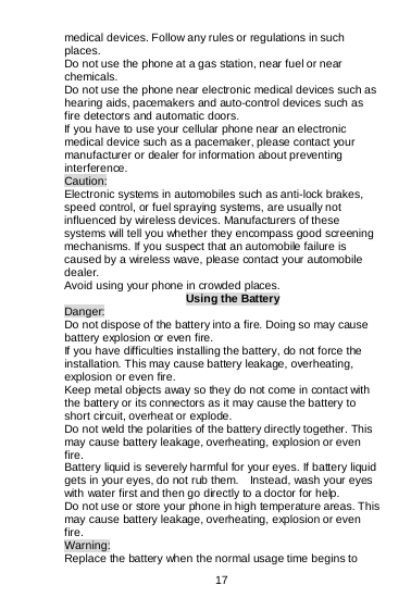  17   medical devices. Follow any rules or regulations in such places. Do not use the phone at a gas station, near fuel or near chemicals. Do not use the phone near electronic medical devices such as hearing aids, pacemakers and auto-control devices such as fire detectors and automatic doors.  If you have to use your cellular phone near an electronic medical device such as a pacemaker, please contact your manufacturer or dealer for information about preventing interference. Caution: Electronic systems in automobiles such as anti-lock brakes, speed control, or fuel spraying systems, are usually not influenced by wireless devices. Manufacturers of these systems will tell you whether they encompass good screening mechanisms. If you suspect that an automobile failure is caused by a wireless wave, please contact your automobile dealer. Avoid using your phone in crowded places. Using the Battery Danger: Do not dispose of the battery into a fire. Doing so may cause battery explosion or even fire. If you have difficulties installing the battery, do not force the installation. This may cause battery leakage, overheating, explosion or even fire. Keep metal objects away so they do not come in contact with the battery or its connectors as it may cause the battery to short circuit, overheat or explode.   Do not weld the polarities of the battery directly together. This may cause battery leakage, overheating, explosion or even fire. Battery liquid is severely harmful for your eyes. If battery liquid gets in your eyes, do not rub them.    Instead, wash your eyes with water first and then go directly to a doctor for help. Do not use or store your phone in high temperature areas. This may cause battery leakage, overheating, explosion or even fire. Warning: Replace the battery when the normal usage time begins to 