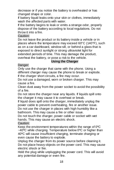  18   decrease or if you notice the battery is overheated or has changed shape or color.  If battery liquid leaks onto your skin or clothes, immediately wash the affected parts with water.   If the battery begins to leak or emits a strange odor, properly dispose of the battery according to local regulations. Do not throw it into a fire.   Caution: Do not leave the product or its battery inside a vehicle or in places where the temperature may exceed 60°C (140°F), such as on a car dashboard, window sill, or behind a glass that is exposed to direct sunlight or strong ultraviolet light for extended periods of time. This may damage the product, overheat the battery, or pose a risk to the vehicle.   Using the Charger Danger: Only use the charger that came with the phone. Using a different charger may cause the phone to break or explode.   If the charger short circuits, a fire may occur.   Do not use a damaged, worn or broken charger. This may cause a fire.  Clean dust away from the power socket to avoid the possibility of a fire. Do not store the charger near any liquids. If liquids spill onto the charger it may cause it to overheat or break. If liquid does spill onto the charger, immediately unplug the power cable to prevent overheating, fire or another issue. Do not use the charger in places with high humidity like a bathroom. This may cause a fire or other issue. Do not touch the charger, power cable or socket with wet hands. This may cause an electric shock. Caution: Keep the environment temperatures within the range of 0ºC ~40ºC while charging. Temperature below 0ºC or higher than 40ºC will cause insufficient charging, terminate charging or even cause the battery to explode. Unplug the charger from its power source before cleaning it.  Do not place heavy objects on the power cord. This may cause electric shock or fire. Hold the plug while unplugging the power cord. This will avoid any potential damage or even fire. 