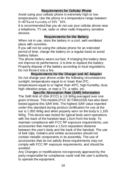  19   Requirements for Cellular Phone Avoid using your cellular phone in extremely high or low temperatures. Use the phone in a temperature range between 0~40℃and humidity of 35% ~85% . It is recommended that you do not use your cellular phone near a telephone, TV set, radio or other radio frequency sensitive devices.  Requirements for the Battery When not in use, store the battery in a cool, well-ventilated place with sunshine. If you will not be using the cellular phone for an extended period of time, charge the battery on a regular basis to avoid battery failure. The phone battery wears out fast. If charging the battery does not improve its performance, it is time to replace the battery. Properly dispose of the battery according to local regulations. Do not throw it into a fire. Requirements for the Charger and AC Adapter Do not charge your phone under the following circumstances: sunlight, temperatures equal to or lower than 0ºC, temperatures equal to or higher than 40ºC, high humidity, dust, high vibration areas, or near a TV, a radio, etc. Specific Absorption Rate (SAR) information The SAR limit of USA (FCC) is 1.6 W/kg averaged over one gram of tissue. This models (FCC ID:T38A1033) has also been tested against this SAR limit. The highest SAR value reported under this standard during product certification for use at the ear is 1.050 W/kg and when properly worn on the body is 1.165 W/kg. This device was tested for typical body-worn operations with the back of the handset kept 1.5cm from the body. To maintain compliance with FCC RF exposure requirements, use accessories that maintain a 1.5cm separation distance between the user&apos;s body and the back of the handset. The use of belt clips, holsters and similar accessories should not contain metallic components in its assembly. The use of accessories that do not satisfy these requirements may not comply with FCC RF exposure requirements, and should be avoided. Any Changes or modifications not expressly approved by the party responsible for compliance could void the user&apos;s authority to operate the equipment. 