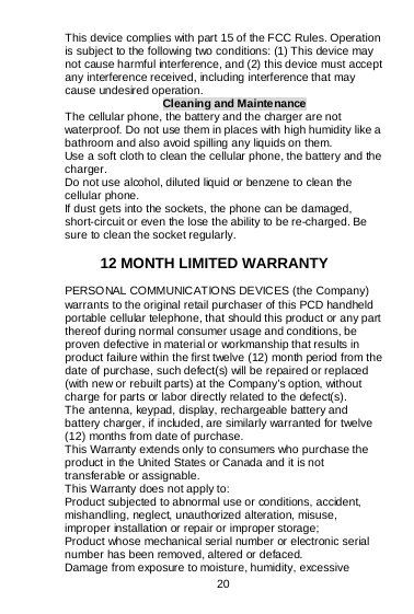  20   This device complies with part 15 of the FCC Rules. Operation is subject to the following two conditions: (1) This device may not cause harmful interference, and (2) this device must accept any interference received, including interference that may cause undesired operation. Cleaning and Maintenance The cellular phone, the battery and the charger are not waterproof. Do not use them in places with high humidity like a bathroom and also avoid spilling any liquids on them. Use a soft cloth to clean the cellular phone, the battery and the charger. Do not use alcohol, diluted liquid or benzene to clean the cellular phone. If dust gets into the sockets, the phone can be damaged, short-circuit or even the lose the ability to be re-charged. Be sure to clean the socket regularly.  12 MONTH LIMITED WARRANTY PERSONAL COMMUNICATIONS DEVICES (the Company) warrants to the original retail purchaser of this PCD handheld portable cellular telephone, that should this product or any part thereof during normal consumer usage and conditions, be proven defective in material or workmanship that results in product failure within the first twelve (12) month period from the date of purchase, such defect(s) will be repaired or replaced (with new or rebuilt parts) at the Company’s option, without charge for parts or labor directly related to the defect(s). The antenna, keypad, display, rechargeable battery and battery charger, if included, are similarly warranted for twelve (12) months from date of purchase.     This Warranty extends only to consumers who purchase the product in the United States or Canada and it is not transferable or assignable. This Warranty does not apply to: Product subjected to abnormal use or conditions, accident, mishandling, neglect, unauthorized alteration, misuse, improper installation or repair or improper storage; Product whose mechanical serial number or electronic serial number has been removed, altered or defaced. Damage from exposure to moisture, humidity, excessive 