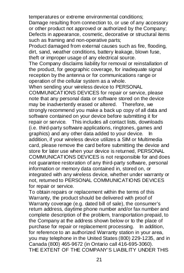  21   temperatures or extreme environmental conditions; Damage resulting from connection to, or use of any accessory or other product not approved or authorized by the Company; Defects in appearance, cosmetic, decorative or structural items such as framing and non-operative parts; Product damaged from external causes such as fire, flooding, dirt, sand, weather conditions, battery leakage, blown fuse, theft or improper usage of any electrical source. The Company disclaims liability for removal or reinstallation of the product, for geographic coverage, for inadequate signal reception by the antenna or for communications range or operation of the cellular system as a whole.   When sending your wireless device to PERSONAL COMMUNICAT IONS DEVICES for repair or service, please note that any personal data or software stored on the device may be inadvertently erased or altered.    Therefore, we strongly recommend you make a back up copy of all data and software contained on your device before submitting it for repair or service.    This includes all contact lists, downloads (i.e. third-party software applications, ringtones, games and graphics) and any other data added to your device.    In addition, if your wireless device utilizes a SIM or Multimedia card, please remove the card before submitting the device and store for later use when your device is returned, PERSONAL COMMUNICATIONS DEVICES is not responsible for and does not guarantee restoration of any third-party software, personal information or memory data contained in, stored on, or integrated with any wireless device, whether under warranty or not, returned to PERSONAL COMMUNICATIONS DEVICES for repair or service.     To obtain repairs or replacement within the terms of this Warranty, the product should be delivered with proof of Warranty coverage (e.g. dated bill of sale), the consumer’s return address, daytime phone number and/or fax number and complete description of the problem, transportation prepaid, to the Company at the address shown below or to the place of purchase for repair or replacement processing.  In addition, for reference to an authorized Warranty station in your area, you may telephone in the United States (800) 229-1235, and in Canada (800) 465-9672 (in Ontario call 416-695-3060). THE EXTENT OF THE COMPANY’S LIABILITY UNDER THIS 