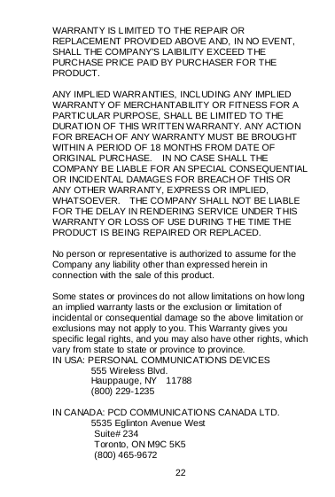  22   WARRANTY IS LIMITED TO THE REPAIR OR REPLACEMENT PROVIDED ABOVE AND, IN NO EVENT, SHALL THE COMPANY’S LAIBILITY EXCEED THE PURCHASE PRICE PAID BY PURCHASER FOR THE PRODUCT.  ANY IMPLIED WARRANTIES, INCLUDING ANY IMPLIED WARRANTY OF MERCHANTABILITY OR FITNESS FOR A PARTICULAR PURPOSE, SHALL BE LIMITED TO THE DURAT IO N OF THIS WR ITTEN WA RRA NTY. A NY ACTIO N FOR BREACH OF ANY WARRANTY MUST BE BROUGHT WITHIN A PERIOD OF 18 MONTHS FROM DATE OF ORIGINAL PURCHASE.    IN NO CASE SHALL THE COMPANY BE LIABLE FOR AN SPECIAL CONSEQUENTIAL OR INCIDENTAL DAMAGES FOR BREACH OF THIS OR ANY OTHER WARRANTY, EXPRESS OR IMPLIED, WHATSOEVER.    THE COMPANY SHALL NOT BE LIABLE FOR THE DELAY IN RENDERING SERVICE UNDER T HIS WARRANTY OR LOSS OF USE DURING T HE TIME THE PRODUCT IS BEING REPAIRED OR REPLACED.  No person or representative is authorized to assume for the Company any liability other than expressed herein in connection with the sale of this product.  Some states or provinces do not allow limitations on how long an implied warranty lasts or the exclusion or limitation of incidental or consequential damage so the above limitation or exclusions may not apply to you. This Warranty gives you specific legal rights, and you may also have other rights, which vary from state to state or province to province. IN USA: PERSONAL COMMUNICATIONS DEVICES  555 Wireless Blvd.  Hauppauge, NY  11788  (800) 229-1235  IN CANADA: PCD COMMUNICATIONS CANADA LTD.  5535 Eglinton Avenue West          Suite# 234          Toronto, ON M9C 5K5          (800) 465-9672    