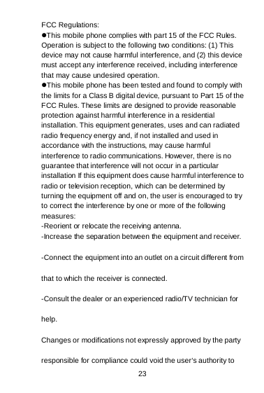  23   FCC Regulations: This mobile phone complies with part 15 of the FCC Rules. Operation is subject to the following two conditions: (1) This device may not cause harmful interference, and (2) this device must accept any interference received, including interference that may cause undesired operation. This mobile phone has been tested and found to comply with the limits for a Class B digital device, pursuant to Part 15 of the FCC Rules. These limits are designed to provide reasonable protection against harmful interference in a residential installation. This equipment generates, uses and can radiated radio frequency energy and, if not installed and used in accordance with the instructions, may cause harmful interference to radio communications. However, there is no guarantee that interference will not occur in a particular installation If this equipment does cause harmful interference to radio or television reception, which can be determined by turning the equipment off and on, the user is encouraged to try to correct the interference by one or more of the following measures: -Reorient or relocate the receiving antenna. -Increase the separation between the equipment and receiver. -Connect the equipment into an outlet on a circuit different from that to which the receiver is connected. -Consult the dealer or an experienced radio/TV technician for help. Changes or modifications not expressly approved by the party responsible for compliance could void the user‘s authority to 