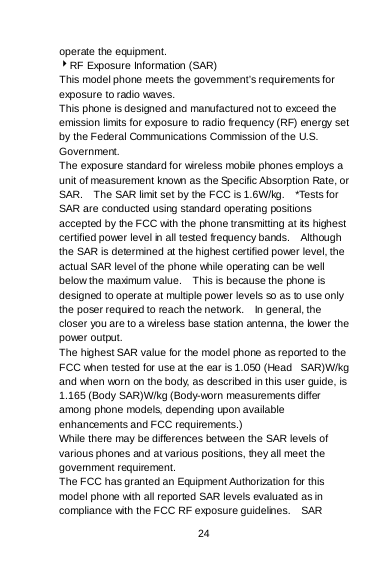  24   operate the equipment. RF Exposure Information (SAR) This model phone meets the government’s requirements for exposure to radio waves. This phone is designed and manufactured not to exceed the emission limits for exposure to radio frequency (RF) energy set by the Federal Communications Commission of the U.S. Government.   The exposure standard for wireless mobile phones employs a unit of measurement known as the Specific Absorption Rate, or SAR.    The SAR limit set by the FCC is 1.6W/kg.    *Tests for SAR are conducted using standard operating positions accepted by the FCC with the phone transmitting at its highest certified power level in all tested frequency bands.    Although the SAR is determined at the highest certified power level, the actual SAR level of the phone while operating can be well below the maximum value.    This is because the phone is designed to operate at multiple power levels so as to use only the poser required to reach the network.    In general, the closer you are to a wireless base station antenna, the lower the power output. The highest SAR value for the model phone as reported to the FCC when tested for use at the ear is 1.050 (Head   SAR)W/kg and when worn on the body, as described in this user guide, is 1.165 (Body SAR)W/kg (Body-worn measurements differ among phone models, depending upon available enhancements and FCC requirements.) While there may be differences between the SAR levels of various phones and at various positions, they all meet the government requirement. The FCC has granted an Equipment Authorization for this model phone with all reported SAR levels evaluated as in compliance with the FCC RF exposure guidelines.    SAR 