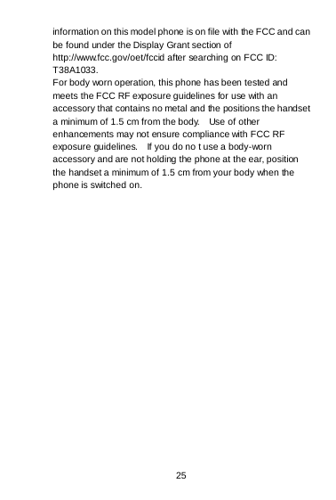  25   information on this model phone is on file with the FCC and can be found under the Display Grant section of http://www.fcc.gov/oet/fccid after searching on FCC ID: T38A1033. For body worn operation, this phone has been tested and meets the FCC RF exposure guidelines for use with an accessory that contains no metal and the positions the handset a minimum of 1.5 cm from the body.    Use of other enhancements may not ensure compliance with FCC RF exposure guidelines.    If you do no t use a body-worn accessory and are not holding the phone at the ear, position the handset a minimum of 1.5 cm from your body when the phone is switched on.  