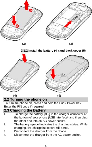  4                             (2)                             (3)  2.1.2 Install the battery (4 ) and back cover (5)                   (4)                           (5) 2.2 Turning the phone on To turn the phone on, press and hold the End / Power key. Enter the PIN code if required. 2.3 Charging the Battery 1.   To charge the battery, plug in the charger connector at the bottom of your phone (USB interface) and then plug the other end into an AC power socket. 2. The battery symbol indicates the charging status. While charging, the charge indicators will scroll.  3. Disconnect the charger from the phone. 4. Disconnect the charger from the AC power socket. 