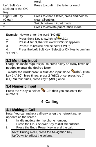  6   word. Left Soft Key (Select) or the OK Key Press to confirm the letter or word. Right Soft Key (Clear) Press to clear a letter, press and hold to clear all entries. # Switch between input mode. * Press to activate punctuation mode  Example: How to enter the word &quot;HOME&quot; 1.    Press the # Key to switch to ABC; 2.   Press 4 6 6 3, the first word “GOOD” appears; 3.    Press ▶ to browse and select “HOME”; 4.   Press the Left Soft Key [Select] or OK Key to confirm “HOME”.  3.3 Multi-tap Input Using this mode requires you to press a key as many times as needed to enter the desired letter. To enter the word “casa” in Multi-tap input mode “ abc”, press key 2 (ABC) three times, press 2 (ABC) once, press key 7 (PQRS) four times, press key 2 (ABC) once.  3.4 Numeric Input Press the # Key to select &quot; 123&quot; then you can enter the numbers.   4  Calling 4.1 Making a Call Note: You can make a call only when the network name appears on the screen. 1.   In idle mode,enter the phone number. 2. Press the Dial / Answer Key to dial the number. 3.   Press the End / Power Key to end the call. Note: During a call, press the Navigation Key Up/Down to adjust the volume. 