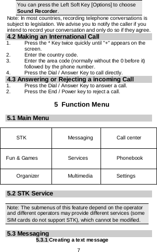  7   You can press the Left Soft Key [Options] to choose Sound Recorder. Note: In most countries, recording telephone conversations is subject to legislation. We advise you to notify the caller if you intend to record your conversation and only do so if they agree. 4.2 Making an International Call 1.   Press the * Key twice quickly until &quot;+&quot; appears on the screen. 2.   Enter the country code. 3.   Enter the area code (normally without the 0 before it) followed by the phone number. 4.    Press the Dial / Answer Key to call directly. 4.3 Answering or Rejecting a incoming Call 1.  Press the Dial / Answer Key to answer a call. 2.  Press the End / Power key to reject a call.  5  Function Menu 5.1 Main Menu  STK    Messaging   Call center Fun &amp; Games    Services  Phonebook  Organizer Multimedia   Settings    5.2 STK Service  Note: The submenus of this feature depend on the operator and different operators may provide different services (some SIM cards do not support STK), which cannot be modified.  5.3 Messaging 5.3.1 Creating a text message 