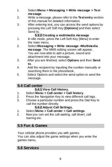  8   1.   Select Menu &gt; Messaging &gt; Write message &gt; Text message. 2.   Write a message, please refer to the Text entry section of this manual for detailed information. 3. After entering text, you can access the send options by pressing the Left Soft Key [Options] and then select Send to. 5.3.2 Creating a multimedia message 1. In idle mode, press the Left Soft Key [Menu] to enter the main menu. 2.   Select Messaging &gt; Write message &gt;Multimedia message. The MMS editing screen will appear.        You are now able to add a picture, sound and attachment into your message.   3.     After you are finished, select Options and then Send to. 4.     Add the recipient by inputting the number manually or        searching them in the phonebook. 5.     Select Options and select the send option to send the message.  5.4 Call center 5.4.1 View Call History. 1.    Select Menu &gt; Call center &gt; Call history. 2.        Press the Navigation Key to view different call logs. 3.        Choose a particular number and press the Dial Key to       call the number directly. 5.4.2 Adjust Call Se tting s. 1.    Select Menu &gt; Call center &gt; Call settings. 2.        Now you can set the call waiting, call divert, call       barring etc.  5.5 Fun &amp; Games  Your cellular phone provides you with games. You can also adjust the game settings when you enter the games menu.  5.6 Services 