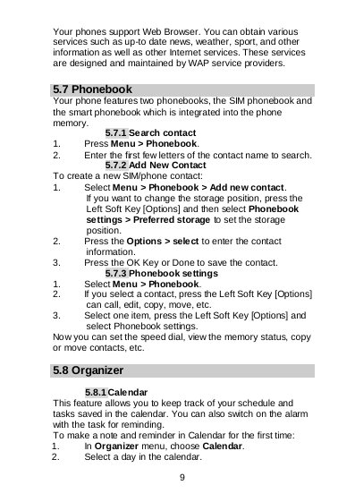  9   Your phones support Web Browser. You can obtain various services such as up-to date news, weather, sport, and other information as well as other Internet services. These services are designed and maintained by WAP service providers.  5.7 Phonebook Your phone features two phonebooks, the SIM phonebook and the smart phonebook which is integrated into the phone memory. 5.7.1 Search contact 1.  Press Menu &gt; Phonebook. 2. Enter the first few letters of the contact name to search. 5.7.2 Add New Contact To create a new SIM/phone contact: 1. Select Menu &gt; Phonebook &gt; Add new contact. If you want to change the storage position, press the Left Soft Key [Options] and then select Phonebook settings &gt; Preferred storage to set the storage position. 2. Press the Options &gt; sele ct to enter the contact information. 3. Press the OK Key or Done to save the contact. 5.7.3 Phonebook settings 1. Select Menu &gt; Phonebook. 2. If you select a contact, press the Left Soft Key [Options] can call, edit, copy, move, etc. 3. Select one item, press the Left Soft Key [Options] and select Phonebook settings. Now you can set the speed dial, view the memory status, copy or move contacts, etc.  5.8 Organizer  5.8.1 Calendar This feature allows you to keep track of your schedule and tasks saved in the calendar. You can also switch on the alarm with the task for reminding. To make a note and reminder in Calendar for the first time: 1. In Organizer menu, choose Calendar. 2. Select a day in the calendar. 