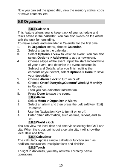  10  Now you can set the speed dial, view the memory status, copy or move contacts, etc.  5.8 Organizer  5.8.1 Calendar This feature allows you to keep track of your schedule and tasks saved in the calendar. You can also switch on the alarm with the task for reminding. To make a note and reminder in Calendar for the first time: 1. In Organizer menu, choose Calendar. 2. Select a day in the calendar. 3. Select Options &gt; View to view the event. You can also select Options &gt; Add event to add a new event. 4. Choose a type of the event. Input the start and end time of your event, and describe the event contents in Subject and Details, after you finish editing the contents of your event, select Options &gt; Done to save your description. 5. Choose Alarm clock to turn on or off.  6. Choose Once/ Everyday/Custom/ Weekly/ Monthly in Repeat. 7.     Then you can edit other information. 8. Press Done to save the event. 5.8.2 Alarm 1. Select Menu &gt; Organizer &gt; Alarm. 2. Select an alarm and then press the Left soft Key [Edit] to create. 3. Use the Navigation Key to turn it on or off. 4. Enter other information, such as time, repeat, and so on. 5.8.3 World clock You can view the local date and time via selecting the GMT and city. When the cross points out a certain city, it will show the local date and time. 5.8.4 Calculator The calculator applies simple calculator function such as addition, subtraction, multiplications and division. 5.8.5 Torch To light in darkness, you may activate Torch by below operations: 