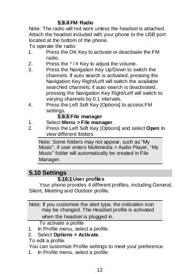  12   5.9.4 FM Radio Note: The radio will not work unless the headset is attached. Attach the headset included with your phone to the USB port located at the bottom of the phone. To operate the radio: 1.   Press the OK Key to activate or deactivate the FM radio. 2.   Press the * / # Key to adjust the volume. 3.  Press the Navigation Key Up/Down to switch the channels. If auto search is activated, pressing the Navigation Key Right/Left will switch the available searched channels; if auto search is deactivated, pressing the Navigation Key Right/Left will switch to varying channels by 0.1 intervals. 4.   Press the Left Soft Key [Options] to access FM settings. 5.9.5 File manager 1. Select Menu &gt; File manager. 2. Press the Left Soft Key [Options] and select Open to view different folders. Note: Some folders may not appear, such as “My Music”, if user enters Multimedia &gt; Audio Player, “My Music” folder will automatically be created in File Manager.  5.10 Settings 5.10.1 Use r profiles Your phone provides 4 different profiles, including General, Silent, Meeting and Outdoor profile.  Note: If you customize the alert type, the indication icon may be changed. The Headset profile is activated when the headset is plugged in.                                                                                To activate a profile 1.    In Profile menu, select a profile.   2.  Select Options &gt; Activate.  To edit a profile You can customize Profile settings to meet your preference. 1.    In Profile menu, select a profile. 