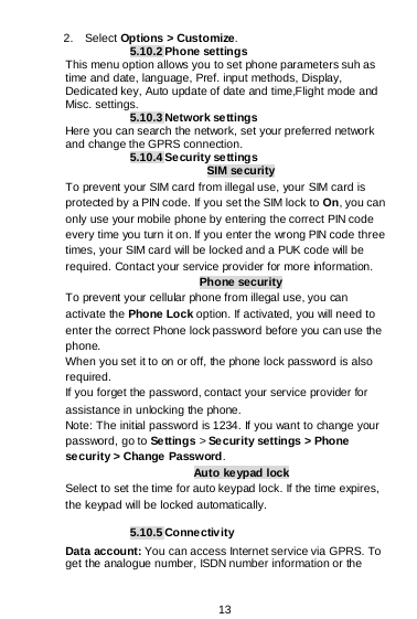  13  2.  Select Options &gt; Customize. 5.10.2 Phone settings This menu option allows you to set phone parameters suh as time and date, language, Pref. input methods, Display, Dedicated key, Auto update of date and time,Flight mode and Misc. settings. 5.10.3 Network settings Here you can search the network, set your preferred network and change the GPRS connection. 5.10.4 Security se ttings SIM security To prevent your SIM card from illegal use, your SIM card is protected by a PIN code. If you set the SIM lock to On, you can only use your mobile phone by entering the correct PIN code every time you turn it on. If you enter the wrong PIN code three times, your SIM card will be locked and a PUK code will be required. Contact your service provider for more information. Phone security To prevent your cellular phone from illegal use, you can activate the Phone Lock option. If activated, you will need to enter the correct Phone lock password before you can use the phone. When you set it to on or off, the phone lock password is also required. If you forget the password, contact your service provider for assistance in unlocking the phone. Note: The initial password is 1234. If you want to change your password, go to Settings &gt; Se cur ity settings &gt; Phone security &gt; Change Password. Auto keypad lock Select to set the time for auto keypad lock. If the time expires, the keypad will be locked automatically.  5.10.5 Connectivity Data account: You can access Internet service via GPRS. To get the analogue number, ISDN number information or the 