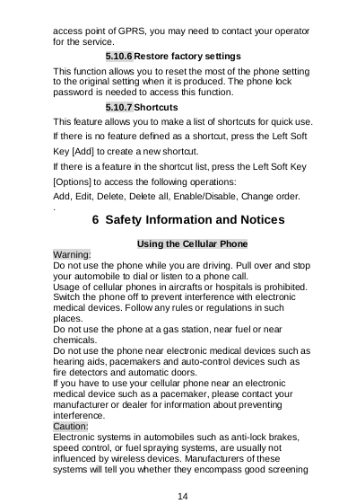  14  access point of GPRS, you may need to contact your operator for the service. 5.10.6 Restore factory settings This function allows you to reset the most of the phone setting to the original setting when it is produced. The phone lock password is needed to access this function. 5.10.7 Shortcuts This feature allows you to make a list of shortcuts for quick use. If there is no feature defined as a shortcut, press the Left Soft Key [Add] to create a new shortcut. If there is a feature in the shortcut list, press the Left Soft Key [Options] to access the following operations: Add, Edit, Delete, Delete all, Enable/Disable, Change order. .  6  Safety Information and Notices Using the Cellular Phone Warning: Do not use the phone while you are driving. Pull over and stop your automobile to dial or listen to a phone call. Usage of cellular phones in aircrafts or hospitals is prohibited. Switch the phone off to prevent interference with electronic medical devices. Follow any rules or regulations in such places. Do not use the phone at a gas station, near fuel or near chemicals. Do not use the phone near electronic medical devices such as hearing aids, pacemakers and auto-control devices such as fire detectors and automatic doors.  If you have to use your cellular phone near an electronic medical device such as a pacemaker, please contact your manufacturer or dealer for information about preventing interference. Caution: Electronic systems in automobiles such as anti-lock brakes, speed control, or fuel spraying systems, are usually not influenced by wireless devices. Manufacturers of these systems will tell you whether they encompass good screening 