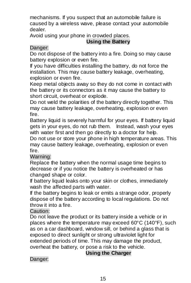  15  mechanisms. If you suspect that an automobile failure is caused by a wireless wave, please contact your automobile dealer. Avoid using your phone in crowded places. Using the Battery Danger: Do not dispose of the battery into a fire. Doing so may cause battery explosion or even fire. If you have difficulties installing the battery, do not force the installation. This may cause battery leakage, overheating, explosion or even fire. Keep metal objects away so they do not come in contact with the battery or its connectors as it may cause the battery to short circuit, overheat or explode.   Do not weld the polarities of the battery directly together. This may cause battery leakage, overheating, explosion or even fire. Battery liquid is severely harmful for your eyes. If battery liquid gets in your eyes, do not rub them.    Instead, wash your eyes with water first and then go directly to a doctor for help. Do not use or store your phone in high temperature areas. This may cause battery leakage, overheating, explosion or even fire. Warning: Replace the battery when the normal usage time begins to decrease or if you notice the battery is overheated or has changed shape or color.  If battery liquid leaks onto your skin or clothes, immediately wash the affected parts with water.   If the battery begins to leak or emits a strange odor, properly dispose of the battery according to local regulations. Do not throw it into a fire.   Caution: Do not leave the product or its battery inside a vehicle or in places where the temperature may exceed 60°C (140°F), such as on a car dashboard, window sill, or behind a glass that is exposed to direct sunlight or strong ultraviolet light for extended periods of time. This may damage the product, overheat the battery, or pose a risk to the vehicle.  Using the Charger Danger: 