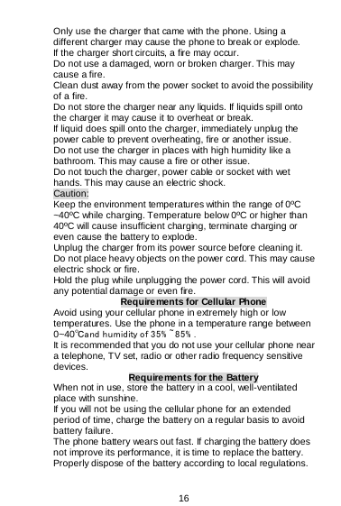  16  Only use the charger that came with the phone. Using a different charger may cause the phone to break or explode.   If the charger short circuits, a fire may occur.   Do not use a damaged, worn or broken charger. This may cause a fire.  Clean dust away from the power socket to avoid the possibility of a fire. Do not store the charger near any liquids. If liquids spill onto the charger it may cause it to overheat or break. If liquid does spill onto the charger, immediately unplug the power cable to prevent overheating, fire or another issue. Do not use the charger in places with high humidity like a bathroom. This may cause a fire or other issue. Do not touch the charger, power cable or socket with wet hands. This may cause an electric shock. Caution: Keep the environment temperatures within the range of 0ºC ~40ºC while charging. Temperature below 0ºC or higher than 40ºC will cause insufficient charging, terminate charging or even cause the battery to explode. Unplug the charger from its power source before cleaning it.  Do not place heavy objects on the power cord. This may cause electric shock or fire. Hold the plug while unplugging the power cord. This will avoid any potential damage or even fire. Requirements for Cellular Phone Avoid using your cellular phone in extremely high or low temperatures. Use the phone in a temperature range between 0~40℃and humidity of 35% ~85% . It is recommended that you do not use your cellular phone near a telephone, TV set, radio or other radio frequency sensitive devices.  Requirements for the Battery When not in use, store the battery in a cool, well-ventilated place with sunshine. If you will not be using the cellular phone for an extended period of time, charge the battery on a regular basis to avoid battery failure. The phone battery wears out fast. If charging the battery does not improve its performance, it is time to replace the battery. Properly dispose of the battery according to local regulations. 