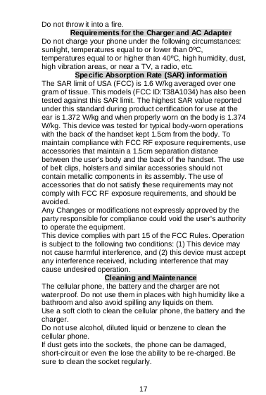  17  Do not throw it into a fire. Requirements for the Charger and AC Adapter Do not charge your phone under the following circumstances: sunlight, temperatures equal to or lower than 0ºC, temperatures equal to or higher than 40ºC, high humidity, dust, high vibration areas, or near a TV, a radio, etc. Specific Absorption Rate (SAR) information The SAR limit of USA (FCC) is 1.6 W/kg averaged over one gram of tissue. This models (FCC ID:T38A1034) has also been tested against this SAR limit. The highest SAR value reported under this standard during product certification for use at the ear is 1.372 W/kg and when properly worn on the body is 1.374 W/kg. This device was tested for typical body-worn operations with the back of the handset kept 1.5cm from the body. To maintain compliance with FCC RF exposure requirements, use accessories that maintain a 1.5cm separation distance between the user&apos;s body and the back of the handset. The use of belt clips, holsters and similar accessories should not contain metallic components in its assembly. The use of accessories that do not satisfy these requirements may not comply with FCC RF exposure requirements, and should be avoided. Any Changes or modifications not expressly approved by the party responsible for compliance could void the user&apos;s authority to operate the equipment. This device complies with part 15 of the FCC Rules. Operation is subject to the following two conditions: (1) This device may not cause harmful interference, and (2) this device must accept any interference received, including interference that may cause undesired operation. Cleaning and Maintenance The cellular phone, the battery and the charger are not waterproof. Do not use them in places with high humidity like a bathroom and also avoid spilling any liquids on them. Use a soft cloth to clean the cellular phone, the battery and the charger. Do not use alcohol, diluted liquid or benzene to clean the cellular phone. If dust gets into the sockets, the phone can be damaged, short-circuit or even the lose the ability to be re-charged. Be sure to clean the socket regularly. 