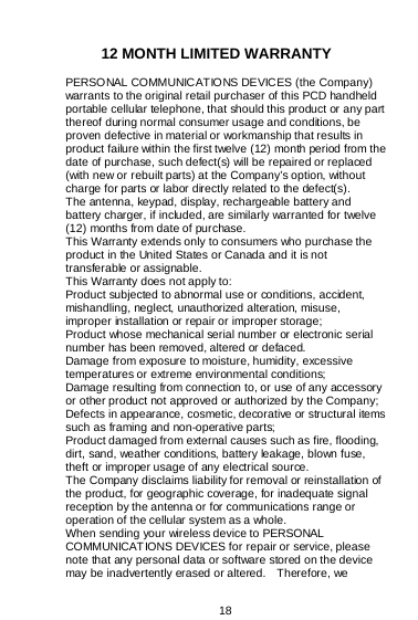  18   12 MONTH LIMITED WARRANTY PERSONAL COMMUNICATIONS DEVICES (the Company) warrants to the original retail purchaser of this PCD handheld portable cellular telephone, that should this product or any part thereof during normal consumer usage and conditions, be proven defective in material or workmanship that results in product failure within the first twelve (12) month period from the date of purchase, such defect(s) will be repaired or replaced (with new or rebuilt parts) at the Company’s option, without charge for parts or labor directly related to the defect(s). The antenna, keypad, display, rechargeable battery and battery charger, if included, are similarly warranted for twelve (12) months from date of purchase.   This Warranty extends only to consumers who purchase the product in the United States or Canada and it is not transferable or assignable. This Warranty does not apply to: Product subjected to abnormal use or conditions, accident, mishandling, neglect, unauthorized alteration, misuse, improper installation or repair or improper storage; Product whose mechanical serial number or electronic serial number has been removed, altered or defaced. Damage from exposure to moisture, humidity, excessive temperatures or extreme environmental conditions; Damage resulting from connection to, or use of any accessory or other product not approved or authorized by the Company; Defects in appearance, cosmetic, decorative or structural items such as framing and non-operative parts; Product damaged from external causes such as fire, flooding, dirt, sand, weather conditions, battery leakage, blown fuse, theft or improper usage of any electrical source. The Company disclaims liability for removal or reinstallation of the product, for geographic coverage, for inadequate signal reception by the antenna or for communications range or operation of the cellular system as a whole.   When sending your wireless device to PERSONAL COMMUNICAT IONS DEVICES for repair or service, please note that any personal data or software stored on the device may be inadvertently erased or altered.    Therefore, we 