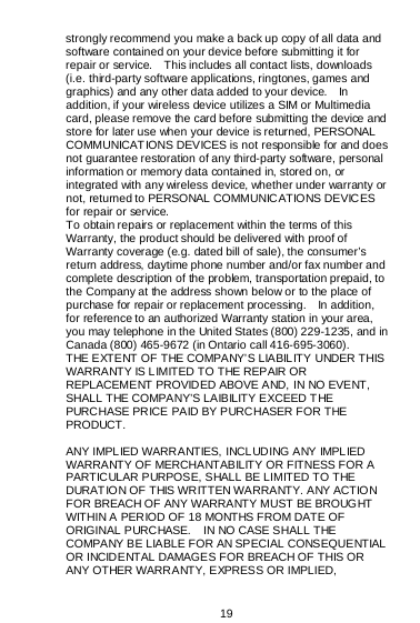  19  strongly recommend you make a back up copy of all data and software contained on your device before submitting it for repair or service.    This includes all contact lists, downloads (i.e. third-party software applications, ringtones, games and graphics) and any other data added to your device.    In addition, if your wireless device utilizes a SIM or Multimedia card, please remove the card before submitting the device and store for later use when your device is returned, PERSONAL COMMUNICATIONS DEVICES is not responsible for and does not guarantee restoration of any third-party software, personal information or memory data contained in, stored on, or integrated with any wireless device, whether under warranty or not, returned to PERSONAL COMMUNICATIONS DEVICES for repair or service.     To obtain repairs or replacement within the terms of this Warranty, the product should be delivered with proof of Warranty coverage (e.g. dated bill of sale), the consumer’s return address, daytime phone number and/or fax number and complete description of the problem, transportation prepaid, to the Company at the address shown below or to the place of purchase for repair or replacement processing.    In addition, for reference to an authorized Warranty station in your area, you may telephone in the United States (800) 229-1235, and in Canada (800) 465-9672 (in Ontario call 416-695-3060). THE EXTENT OF THE COMPANY’S LIABILITY UNDER THIS WARRANTY IS LIMITED TO THE REPAIR OR REPLACEMENT PROVIDED ABOVE AND, IN NO EVENT, SHALL THE COMPANY’S LAIBILITY EXCEED THE PURCHASE PRICE PAID BY PURCHASER FOR THE PRODUCT.  ANY IMPLIED WARRANTIES, INCLUDING ANY IMPLIED WARRANTY OF MERCHANTABILITY OR FITNESS FOR A PARTICULAR PURPOSE, SHALL BE LIMITED TO THE DURAT IO N OF THIS WR ITTEN WA RRA NTY. A NY ACTIO N FOR BREACH OF ANY WARRANTY MUST BE BROUGHT WITHIN A PERIOD OF 18 MONTHS FROM DATE OF ORIGINAL PURCHASE.    IN NO CASE SHALL THE COMPANY BE LIABLE FOR AN SPECIAL CONSEQUENTIAL OR INCIDENTAL DAMAGES FOR BREACH OF THIS OR ANY OTHER WARRANTY, EXPRESS OR IMPLIED, 