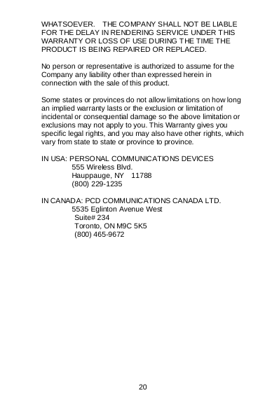  20  WHATSOEVER.    THE COMPANY SHALL NOT BE LIABLE FOR THE DELAY IN RENDERING SERVICE UNDER T HIS WARRANTY OR LOSS OF USE DURING T HE TIME THE PRODUCT IS BEING REPAIRED OR REPLACED.  No person or representative is authorized to assume for the Company any liability other than expressed herein in connection with the sale of this product.  Some states or provinces do not allow limitations on how long an implied warranty lasts or the exclusion or limitation of incidental or consequential damage so the above limitation or exclusions may not apply to you. This Warranty gives you specific legal rights, and you may also have other rights, which vary from state to state or province to province.  IN USA: PERSONAL COMMUNICATIONS DEVICES  555 Wireless Blvd.  Hauppauge, NY  11788  (800) 229-1235  IN CANADA: PCD COMMUNICATIONS CANADA LTD.  5535 Eglinton Avenue West          Suite# 234          Toronto, ON M9C 5K5          (800) 465-9672    