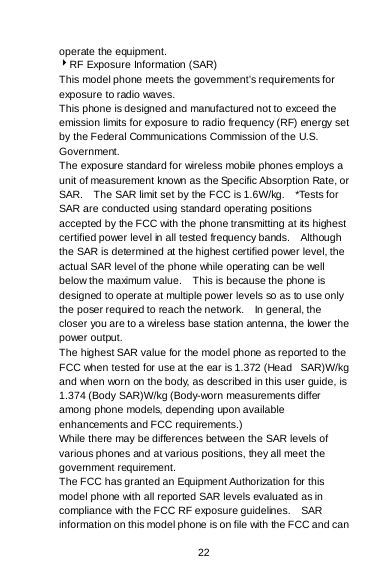  22  operate the equipment. RF Exposure Information (SAR) This model phone meets the government’s requirements for exposure to radio waves. This phone is designed and manufactured not to exceed the emission limits for exposure to radio frequency (RF) energy set by the Federal Communications Commission of the U.S. Government.   The exposure standard for wireless mobile phones employs a unit of measurement known as the Specific Absorption Rate, or SAR.    The SAR limit set by the FCC is 1.6W/kg.    *Tests for SAR are conducted using standard operating positions accepted by the FCC with the phone transmitting at its highest certified power level in all tested frequency bands.    Although the SAR is determined at the highest certified power level, the actual SAR level of the phone while operating can be well below the maximum value.    This is because the phone is designed to operate at multiple power levels so as to use only the poser required to reach the network.    In general, the closer you are to a wireless base station antenna, the lower the power output. The highest SAR value for the model phone as reported to the FCC when tested for use at the ear is 1.372 (Head   SAR)W/kg and when worn on the body, as described in this user guide, is 1.374 (Body SAR)W/kg (Body-worn measurements differ among phone models, depending upon available enhancements and FCC requirements.) While there may be differences between the SAR levels of various phones and at various positions, they all meet the government requirement. The FCC has granted an Equipment Authorization for this model phone with all reported SAR levels evaluated as in compliance with the FCC RF exposure guidelines.    SAR information on this model phone is on file with the FCC and can 