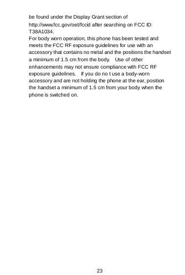  23  be found under the Display Grant section of http://www.fcc.gov/oet/fccid after searching on FCC ID: T38A1034. For body worn operation, this phone has been tested and meets the FCC RF exposure guidelines for use with an accessory that contains no metal and the positions the handset a minimum of 1.5 cm from the body.    Use of other enhancements may not ensure compliance with FCC RF exposure guidelines.    If you do no t use a body-worn accessory and are not holding the phone at the ear, position the handset a minimum of 1.5 cm from your body when the phone is switched on.   