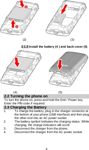  4                            (2)                             (3)  2.1.2 Install the battery (4 ) and back cover (5)                   (4)                           (5) 2.2 Turning the phone on To turn the phone on, press and hold the End / Power key. Enter the PIN code if required. 2.3 Charging the Battery 1.   To charge the battery, plug in the charger connector at the bottom of your phone (USB interface) and then plug the other end into an AC power socket. 2. The battery symbol indicates the charging status. While charging, the charge indicators will scroll.  3. Disconnect the charger from the phone. 4. Disconnect the charger from the AC power socket. 