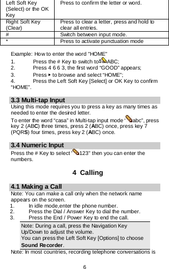  6  Left Soft Key (Select) or the OK Key Press to confirm the letter or word. Right Soft Key (Clear) Press to clear a letter, press and hold to clear all entries. # Switch between input mode. * Press to activate punctuation mode  Example: How to enter the word &quot;HOME&quot; 1.    Press the # Key to switch to ABC; 2.   Press 4 6 6 3, the first word “GOOD” appears; 3.    Press ▶ to browse and select “HOME”; 4.   Press the Left Soft Key [Select] or OK Key to confirm “HOME”.  3.3 Multi-tap Input Using this mode requires you to press a key as many times as needed to enter the desired letter. To enter the word “casa” in Multi-tap input mode “ abc”, press key 2 (ABC) three times, press 2 (ABC) once, press key 7 (PQRS) four times, press key 2 (ABC) once.  3.4 Numeric Input Press the # Key to select &quot; 123&quot; then you can enter the numbers.   4  Calling 4.1 Making a Call Note: You can make a call only when the network name appears on the screen. 1.   In idle mode,enter the phone number. 2. Press the Dial / Answer Key to dial the number. 3.   Press the End / Power Key to end the call. Note: During a call, press the Navigation Key Up/Down to adjust the volume. You can press the Left Soft Key [Options] to choose Sound Recorder. Note: In most countries, recording telephone conversations is 