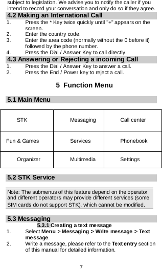  7  subject to legislation. We advise you to notify the caller if you intend to record your conversation and only do so if they agree. 4.2 Making an International Call 1.   Press the * Key twice quickly until &quot;+&quot; appears on the screen. 2.   Enter the country code. 3.   Enter the area code (normally without the 0 before it) followed by the phone number. 4.    Press the Dial / Answer Key to call directly. 4.3 Answering or Rejecting a incoming Call 1.  Press the Dial / Answer Key to answer a call. 2.  Press the End / Power key to reject a call.  5  Function Menu 5.1 Main Menu  STK    Messaging   Call center Fun &amp; Games    Services  Phonebook  Organizer Multimedia   Settings    5.2 STK Service  Note: The submenus of this feature depend on the operator and different operators may provide different services (some SIM cards do not support STK), which cannot be modified.  5.3 Messaging 5.3.1 Creating a text message 1.   Select Menu &gt; Messaging &gt; Write message &gt; Text message. 2.   Write a message, please refer to the Text entry section of this manual for detailed information. 