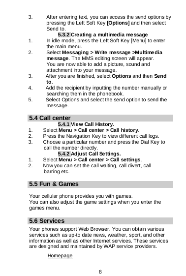  8  3. After entering text, you can access the send options by pressing the Left Soft Key [Options] and then select Send to. 5.3.2 Creating a multimedia message 1. In idle mode, press the Left Soft Key [Menu] to enter the main menu. 2.   Select Messaging &gt; Write message &gt;Multimedia message. The MMS editing screen will appear.        You are now able to add a picture, sound and attachment into your message.   3.     After you are finished, select Options and then Send to. 4.     Add the recipient by inputting the number manually or        searching them in the phonebook. 5.     Select Options and select the send option to send the message.  5.4 Call center 5.4.1 View Call History. 1.    Select Menu &gt; Call center &gt; Call history. 2.        Press the Navigation Key to view different call logs. 3.        Choose a particular number and press the Dial Key to       call the number directly. 5.4.2 Adjust Call Se tting s. 1.    Select Menu &gt; Call center &gt; Call settings. 2.        Now you can set the call waiting, call divert, call       barring etc.  5.5 Fun &amp; Games  Your cellular phone provides you with games. You can also adjust the game settings when you enter the games menu.  5.6 Services Your phones support Web Browser. You can obtain various services such as up-to date news, weather, sport, and other information as well as other Internet services. These services are designed and maintained by WAP service providers. Homepage 