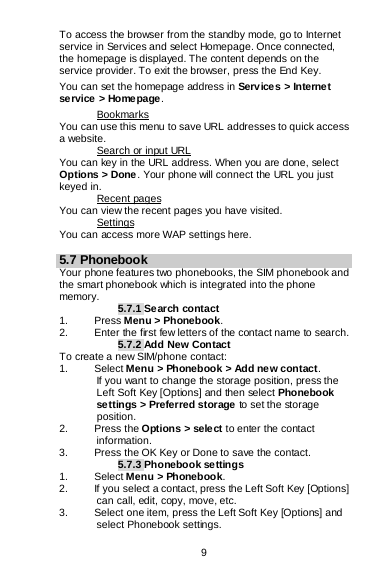  9  To access the browser from the standby mode, go to Internet service in Services and select Homepage. Once connected, the homepage is displayed. The content depends on the service provider. To exit the browser, press the End Key. You can set the homepage address in Services &gt; Interne t service &gt; Homepage. You can use this menu to save URL addresses to quick access a website.  Bookmarks You can key in the URL address. When you are done, select Options &gt; Done . Your phone will connect the URL you just keyed in.  Search or input URL You can view the recent pages you have visited.  Recent pages You can access more WAP settings here. Settings  5.7 Phonebook Your phone features two phonebooks, the SIM phonebook and the smart phonebook which is integrated into the phone memory. 5.7.1 Search contact 1.  Press Menu &gt; Phonebook. 2. Enter the first few letters of the contact name to search. 5.7.2 Add New Contact To create a new SIM/phone contact: 1. Select Menu &gt; Phonebook &gt; Add new contact. If you want to change the storage position, press the Left Soft Key [Options] and then select Phonebook settings &gt; Preferred storage to set the storage position. 2. Press the Options &gt; sele ct to enter the contact information. 3. Press the OK Key or Done to save the contact. 5.7.3 Phonebook settings 1. Select Menu &gt; Phonebook. 2. If you select a contact, press the Left Soft Key [Options] can call, edit, copy, move, etc. 3. Select one item, press the Left Soft Key [Options] and select Phonebook settings. 