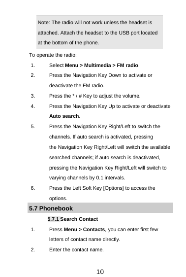  10 Note: The radio will not work unless the headset is attached. Attach the headset to the USB port located at the bottom of the phone.                                          To operate the radio: 1. Select Menu &gt; Multimedia &gt; FM radio. 2. Press the Navigation Key Down to activate or deactivate the FM radio. 3. Press the * / # Key to adjust the volume. 4. Press the Navigation Key Up to activate or deactivate Auto search. 5. Press the Navigation Key Right/Left to switch the channels. If auto search is activated, pressing        the Navigation Key Right/Left will switch the available searched channels; if auto search is deactivated, pressing the Navigation Key Right/Left will switch to varying channels by 0.1 intervals. 6. Press the Left Soft Key [Options] to access the options. 5.7 Phonebook 5.7.1 Search Contact 1.  Press Menu &gt; Contacts, you can enter first few letters of contact name directly. 2. Enter the contact name. 