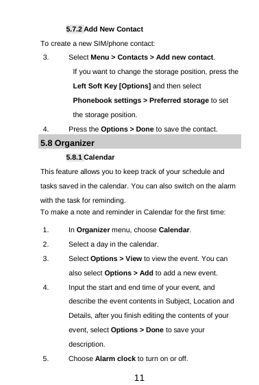  11 5.7.2 Add New Contact To create a new SIM/phone contact: 3. Select Menu &gt; Contacts &gt; Add new contact. If you want to change the storage position, press the Left Soft Key [Options] and then select Phonebook settings &gt; Preferred storage to set the storage position. 4. Press the Options &gt; Done to save the contact. 5.8 Organizer 5.8.1 Calendar This feature allows you to keep track of your schedule and tasks saved in the calendar. You can also switch on the alarm with the task for reminding. To make a note and reminder in Calendar for the first time: 1. In Organizer menu, choose Calendar. 2. Select a day in the calendar. 3. Select Options &gt; View to view the event. You can also select Options &gt; Add to add a new event. 4. Input the start and end time of your event, and describe the event contents in Subject, Location and Details, after you finish editing the contents of your event, select Options &gt; Done to save your description. 5. Choose Alarm clock to turn on or off.   