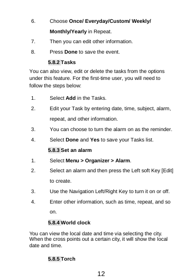  12 6. Choose Once/ Everyday/Custom/ Weekly/ Monthly/Yearly in Repeat. 7. Then you can edit other information. 8.  Press Done to save the event. 5.8.2 Tasks You can also view, edit or delete the tasks from the options under this feature. For the first-time user, you will need to follow the steps below: 1. Select Add in the Tasks.   2. Edit your Task by entering date, time, subject, alarm, repeat, and other information. 3. You can choose to turn the alarm on as the reminder. 4.  Select Done and Yes to save your Tasks list. 5.8.3 Set an alarm 1. Select Menu &gt; Organizer &gt; Alarm. 2. Select an alarm and then press the Left soft Key [Edit] to create. 3. Use the Navigation Left/Right Key to turn it on or off. 4. Enter other information, such as time, repeat, and so on. 5.8.4 World clock You can view the local date and time via selecting the city. When the cross points out a certain city, it will show the local date and time. 5.8.5 Torch 