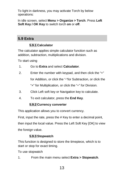  13 To light in darkness, you may activate Torch by below operations: In idle screen, select Menu &gt; Organize &gt; Torch. Press Left Soft Key / OK Key to switch torch on or off.  5.9 Extra 5.9.1 Calculator The calculator applies simple calculator function such as addition, subtraction, multiplications and division. To start using 1. Go to Extra and select Calculator. 2. Enter the number with keypad, and then click the “+” for Addition, or click the “-“for Subtraction, or click the “×” for Multiplication, or click the “÷” for Division. 3. Click Left soft key or Navigation key to calculate. 4. To exit calculator, press the End Key. 5.9.2 Currency converter This application allows you to convert currency. First, input the rate, press the # Key to enter a decimal point, then input the local value. Press the Left Soft Key [OK] to view the foreign value.   5.9.3 Stopwatch This function is designed to store the timepiece, which is to start or stop for exact timing. To use stopwatch 1. From the main menu select Extra &gt; Stopwatch. 