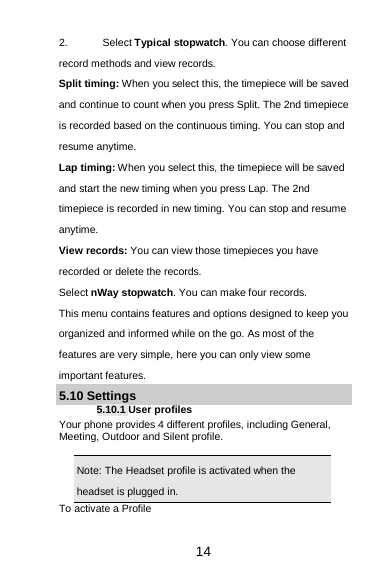  14 2. Select Typical stopwatch. You can choose different record methods and view records.   Split timing: When you select this, the timepiece will be saved and continue to count when you press Split. The 2nd timepiece is recorded based on the continuous timing. You can stop and resume anytime. Lap timing: When you select this, the timepiece will be saved and start the new timing when you press Lap. The 2nd timepiece is recorded in new timing. You can stop and resume anytime. View records: You can view those timepieces you have recorded or delete the records. Select nWay stopwatch. You can make four records. This menu contains features and options designed to keep you organized and informed while on the go. As most of the features are very simple, here you can only view some important features. 5.10 Settings 5.10.1 User profiles Your phone provides 4 different profiles, including General, Meeting, Outdoor and Silent profile.  Note: The Headset profile is activated when the headset is plugged in.                                                                                To activate a Profile 