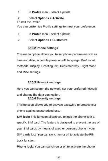  15 1. In Profile menu, select a profile.   2. Select Options &gt; Activate.   To edit the Profile You can customize Profile settings to meet your preference. 1. In Profile menu, select a profile. 2. Select Options &gt; Customize.  5.10.2 Phone settings This menu option allows you to set phone parameters suh as time and date, schedule power on/off, language, Pref. input methods, Display, Greeting text, Dedicated key, Flight mode and Misc.settings.  5.10.3 Network settings Here you can search the network, set your preferred network and change the data connection. 5.10.4 Security settings This function allows you to activate password to protect your phone against unauthorized use. SIM lock: This function allows you to lock the phone with a specific SIM card. The feature is designed to prevent the use of your SIM cards by means of another person’s phone if your SIM cards lost. You can switch on or off to activate the PIN Lock function. Phone lock: You can switch on or off to activate the phone 