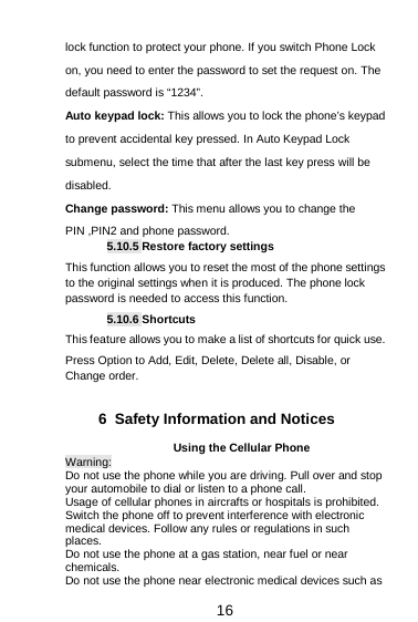  16 lock function to protect your phone. If you switch Phone Lock on, you need to enter the password to set the request on. The default password is “1234”. Auto keypad lock: This allows you to lock the phone’s keypad to prevent accidental key pressed. In Auto Keypad Lock submenu, select the time that after the last key press will be disabled. Change password: This menu allows you to change the PIN ,PIN2 and phone password. 5.10.5 Restore factory settings This function allows you to reset the most of the phone settings to the original settings when it is produced. The phone lock password is needed to access this function. 5.10.6 Shortcuts This feature allows you to make a list of shortcuts for quick use. Press Option to Add, Edit, Delete, Delete all, Disable, or Change order.  6  Safety Information and Notices Using the Cellular Phone Warning: Do not use the phone while you are driving. Pull over and stop your automobile to dial or listen to a phone call. Usage of cellular phones in aircrafts or hospitals is prohibited. Switch the phone off to prevent interference with electronic medical devices. Follow any rules or regulations in such places. Do not use the phone at a gas station, near fuel or near chemicals. Do not use the phone near electronic medical devices such as 