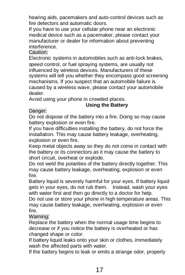  17 hearing aids, pacemakers and auto-control devices such as fire detectors and automatic doors.   If you have to use your cellular phone near an electronic medical device such as a pacemaker, please contact your manufacturer or dealer for information about preventing interference. Caution: Electronic systems in automobiles such as anti-lock brakes, speed control, or fuel spraying systems, are usually not influenced by wireless devices. Manufacturers of these systems will tell you whether they encompass good screening mechanisms. If you suspect that an automobile failure is caused by a wireless wave, please contact your automobile dealer. Avoid using your phone in crowded places. Using the Battery Danger: Do not dispose of the battery into a fire. Doing so may cause battery explosion or even fire. If you have difficulties installing the battery, do not force the installation. This may cause battery leakage, overheating, explosion or even fire. Keep metal objects away so they do not come in contact with the battery or its connectors as it may cause the battery to short circuit, overheat or explode.   Do not weld the polarities of the battery directly together. This may cause battery leakage, overheating, explosion or even fire. Battery liquid is severely harmful for your eyes. If battery liquid gets in your eyes, do not rub them.    Instead, wash your eyes with water first and then go directly to a doctor for help. Do not use or store your phone in high temperature areas. This may cause battery leakage, overheating, explosion or even fire. Warning: Replace the battery when the normal usage time begins to decrease or if you notice the battery is overheated or has changed shape or color.   If battery liquid leaks onto your skin or clothes, immediately wash the affected parts with water.   If the battery begins to leak or emits a strange odor, properly 