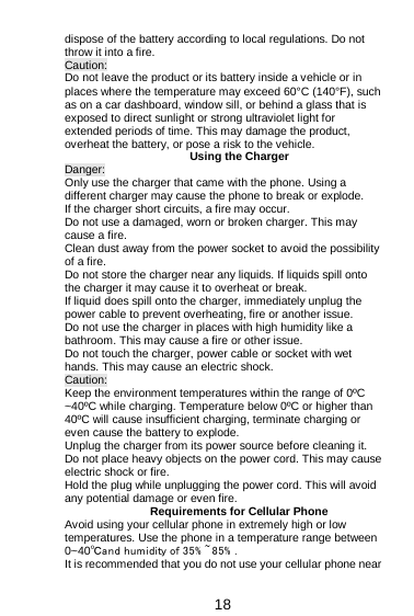  18 dispose of the battery according to local regulations. Do not throw it into a fire.   Caution: Do not leave the product or its battery inside a vehicle or in places where the temperature may exceed 60°C (140°F), such as on a car dashboard, window sill, or behind a glass that is exposed to direct sunlight or strong ultraviolet light for extended periods of time. This may damage the product, overheat the battery, or pose a risk to the vehicle.   Using the Charger Danger: Only use the charger that came with the phone. Using a different charger may cause the phone to break or explode.   If the charger short circuits, a fire may occur.   Do not use a damaged, worn or broken charger. This may cause a fire.   Clean dust away from the power socket to avoid the possibility of a fire. Do not store the charger near any liquids. If liquids spill onto the charger it may cause it to overheat or break. If liquid does spill onto the charger, immediately unplug the power cable to prevent overheating, fire or another issue. Do not use the charger in places with high humidity like a bathroom. This may cause a fire or other issue. Do not touch the charger, power cable or socket with wet hands. This may cause an electric shock. Caution: Keep the environment temperatures within the range of 0ºC ~40ºC while charging. Temperature below 0ºC or higher than 40ºC will cause insufficient charging, terminate charging or even cause the battery to explode. Unplug the charger from its power source before cleaning it.   Do not place heavy objects on the power cord. This may cause electric shock or fire. Hold the plug while unplugging the power cord. This will avoid any potential damage or even fire. Requirements for Cellular Phone Avoid using your cellular phone in extremely high or low temperatures. Use the phone in a temperature range between 0~40℃and humidity of 35% ~ 85% . It is recommended that you do not use your cellular phone near 