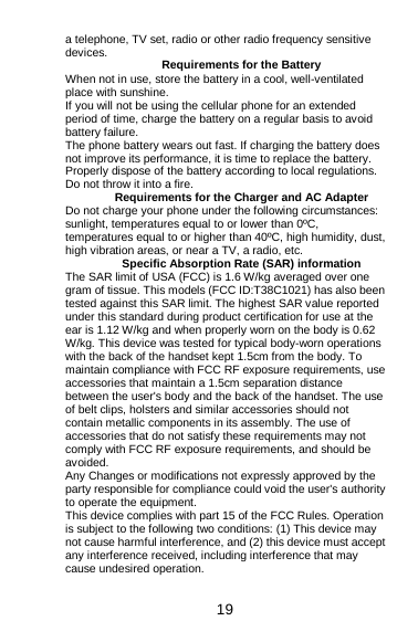  19 a telephone, TV set, radio or other radio frequency sensitive devices. Requirements for the Battery When not in use, store the battery in a cool, well-ventilated place with sunshine. If you will not be using the cellular phone for an extended period of time, charge the battery on a regular basis to avoid battery failure. The phone battery wears out fast. If charging the battery does not improve its performance, it is time to replace the battery. Properly dispose of the battery according to local regulations. Do not throw it into a fire. Requirements for the Charger and AC Adapter Do not charge your phone under the following circumstances: sunlight, temperatures equal to or lower than 0ºC, temperatures equal to or higher than 40ºC, high humidity, dust, high vibration areas, or near a TV, a radio, etc. Specific Absorption Rate (SAR) information The SAR limit of USA (FCC) is 1.6 W/kg averaged over one gram of tissue. This models (FCC ID:T38C1021) has also been tested against this SAR limit. The highest SAR value reported under this standard during product certification for use at the ear is 1.12 W/kg and when properly worn on the body is 0.62 W/kg. This device was tested for typical body-worn operations with the back of the handset kept 1.5cm from the body. To maintain compliance with FCC RF exposure requirements, use accessories that maintain a 1.5cm separation distance between the user&apos;s body and the back of the handset. The use of belt clips, holsters and similar accessories should not contain metallic components in its assembly. The use of accessories that do not satisfy these requirements may not comply with FCC RF exposure requirements, and should be avoided. Any Changes or modifications not expressly approved by the party responsible for compliance could void the user&apos;s authority to operate the equipment. This device complies with part 15 of the FCC Rules. Operation is subject to the following two conditions: (1) This device may not cause harmful interference, and (2) this device must accept any interference received, including interference that may cause undesired operation. 