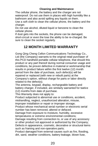  20 Cleaning and Maintenance The cellular phone, the battery and the charger are not waterproof. Do not use them in places with high humidity like a bathroom and also avoid spilling any liquids on them. Use a soft cloth to clean the cellular phone, the battery and the charger. Do not use alcohol, diluted liquid or benzene to clean the cellular phone. If dust gets into the sockets, the phone can be damaged, short-circuit or even the lose the ability to be re-charged. Be sure to clean the socket regularly.  12 MONTH LIMITED WARRANTY Gong Qing Cheng Cellon Communications Technology Co., Ltd (the Company) warrants to the original retail purchaser of this PCD handheld portable cellular telephone, that should this product or any part thereof during normal consumer usage and conditions, be proven defective in material or workmanship that results in product failure within the first twelve (12) month period from the date of purchase, such defect(s) will be repaired or replaced (with new or rebuilt parts) at the Company’s option, without charge for parts or labor directly related to the defect(s). The antenna, keypad, display, rechargeable battery and battery charger, if included, are similarly warranted for twelve (12) months from date of purchase.    This Warranty does not apply to: Product subjected to abnormal use or conditions, accident, mishandling, neglect, unauthorized alteration, misuse, improper installation or repair or improper storage; Product whose mechanical serial number or electronic serial number has been removed, altered or defaced. Damage from exposure to moisture, humidity, excessive temperatures or extreme environmental conditions; Damage resulting from connection to, or use of any accessory or other product not approved or authorized by the Company; Defects in appearance, cosmetic, decorative or structural items such as framing and non-operative parts; Product damaged from external causes such as fire, flooding, dirt, sand, weather conditions, battery leakage, blown fuse, 