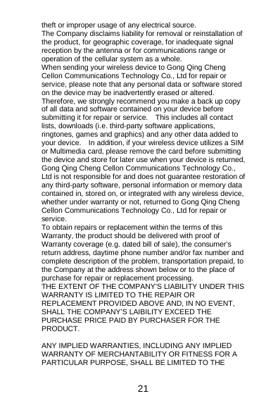  21 theft or improper usage of any electrical source. The Company disclaims liability for removal or reinstallation of the product, for geographic coverage, for inadequate signal reception by the antenna or for communications range or operation of the cellular system as a whole.   When sending your wireless device to Gong Qing Cheng Cellon Communications Technology Co., Ltd for repair or service, please note that any personal data or software stored on the device may be inadvertently erased or altered.   Therefore, we strongly recommend you make a back up copy of all data and software contained on your device before submitting it for repair or service.    This includes all contact lists, downloads (i.e. third-party software applications, ringtones, games and graphics) and any other data added to your device.    In addition, if your wireless device utilizes a SIM or Multimedia card, please remove the card before submitting the device and store for later use when your device is returned, Gong Qing Cheng Cellon Communications Technology Co., Ltd is not responsible for and does not guarantee restoration of any third-party software, personal information or memory data contained in, stored on, or integrated with any wireless device, whether under warranty or not, returned to Gong Qing Cheng Cellon Communications Technology Co., Ltd for repair or service.   To obtain repairs or replacement within the terms of this Warranty, the product should be delivered with proof of Warranty coverage (e.g. dated bill of sale), the consumer’s return address, daytime phone number and/or fax number and complete description of the problem, transportation prepaid, to the Company at the address shown below or to the place of purchase for repair or replacement processing.     THE EXTENT OF THE COMPANY’S LIABILITY UNDER THIS WARRANTY IS LIMITED TO THE REPAIR OR REPLACEMENT PROVIDED ABOVE AND, IN NO EVENT, SHALL THE COMPANY’S LAIBILITY EXCEED THE PURCHASE PRICE PAID BY PURCHASER FOR THE PRODUCT.  ANY IMPLIED WARRANTIES, INCLUDING ANY IMPLIED WARRANTY OF MERCHANTABILITY OR FITNESS FOR A PARTICULAR PURPOSE, SHALL BE LIMITED TO THE 