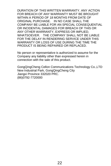  22 DURATION OF THIS WRITTEN WARRANTY. ANY ACTION FOR BREACH OF ANY WARRANTY MUST BE BROUGHT WITHIN A PERIOD OF 18 MONTHS FROM DATE OF ORIGINAL PURCHASE.    IN NO CASE SHALL THE COMPANY BE LIABLE FOR AN SPECIAL CONSEQUENTIAL OR INCIDENTAL DAMAGES FOR BREACH OF THIS OR ANY OTHER WARRANTY, EXPRESS OR IMPLIED, WHATSOEVER.    THE COMPANY SHALL NOT BE LIABLE FOR THE DELAY IN RENDERING SERVICE UNDER THIS WARRANTY OR LOSS OF USE DURING THE TIME THE PRODUCT IS BEING REPAIRED OR REPLACED.  No person or representative is authorized to assume for the Company any liability other than expressed herein in connection with the sale of this product.  GongQingCheng Cellon Communications Technology Co.,LTD New Industrial Park, GongQingCheng City Jiangxi Province 332020 PRC. (86)0792-7720000               