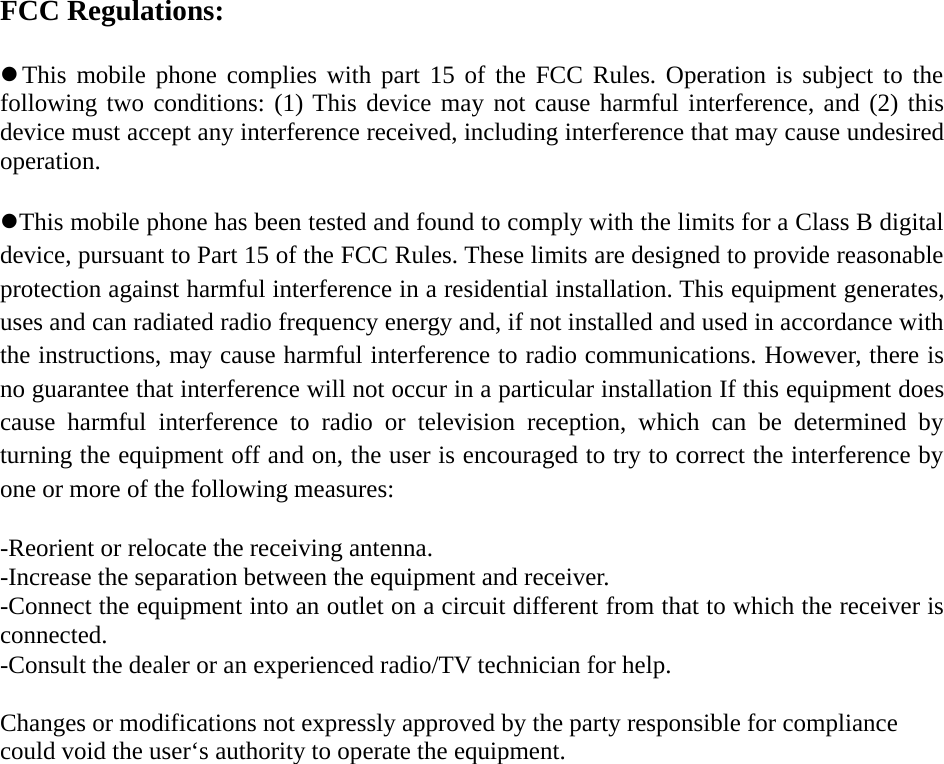 FCC Regulations:This mobile phone complies with part 15 of the FCC Rules. Operation is subject to thefollowing two conditions: (1) This device may not cause harmful interference, and (2) thisdevice must accept any interference received, including interference that may cause undesiredoperation.This mobile phone has been tested and found to comply with the limits for a Class B digitaldevice, pursuant to Part 15 of the FCC Rules. These limits are designed to provide reasonableprotection against harmful interference in a residential installation. This equipment generates,uses and can radiated radio frequency energy and, if not installed and used in accordance withthe instructions, may cause harmful interference to radio communications. However, there isno guarantee that interference will not occur in a particular installation If this equipment doescause harmful interference to radio or television reception, which can be determined byturning the equipment off and on, the user is encouraged to try to correct the interference byone or more of the following measures:-Reorient or relocate the receiving antenna.-Increase the separation between the equipment and receiver.-Connect the equipment into an outlet on a circuit different from that to which the receiver isconnected.-Consult the dealer or an experienced radio/TV technician for help.Changes or modifications not expressly approved by the party responsible for compliancecould void the user‘s authority to operate the equipment.