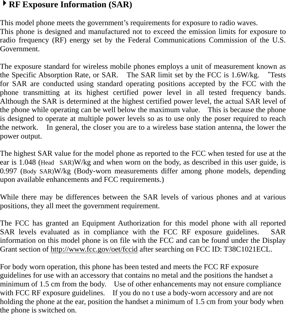 4RF Exposure Information (SAR)This model phone meets the government’s requirements for exposure to radio waves.This phone is designed and manufactured not to exceed the emission limits for exposure toradio frequency (RF) energy set by the Federal Communications Commission of the U.S.Government.The exposure standard for wireless mobile phones employs a unit of measurement known asthe Specific Absorption Rate, or SAR. The SAR limit set by the FCC is 1.6W/kg. *Testsfor SAR are conducted using standard operating positions accepted by the FCC with thephone transmitting at its highest certified power level in all tested frequency bands.Although the SAR is determined at the highest certified power level, the actual SAR level ofthe phone while operating can be well below the maximum value. This is because the phoneis designed to operate at multiple power levels so as to use only the poser required to reachthe network. In general, the closer you are to a wireless base station antenna, the lower thepower output.The highest SAR value for the model phone as reported to the FCC when tested for use at theear is 1.048 (Head SAR)W/kg and when worn on the body, as described in this user guide, is0.997 (Body SAR)W/kg (Body-worn measurements differ among phone models, dependingupon available enhancements and FCC requirements.)While there may be differences between the SAR levels of various phones and at variouspositions, they all meet the government requirement.The FCC has granted an Equipment Authorization for this model phone with all reportedSAR levels evaluated as in compliance with the FCC RF exposure guidelines. SARinformation on this model phone is on file with the FCC and can be found under the DisplayGrant section of http://www.fcc.gov/oet/fccid after searching on FCC ID: T38C1021ECL.For body worn operation, this phone has been tested and meets the FCC RF exposureguidelines for use with an accessory that contains no metal and the positions the handset aminimum of 1.5 cm from the body. Use of other enhancements may not ensure compliancewith FCC RF exposure guidelines. If you do no t use a body-worn accessory and are notholding the phone at the ear, position the handset a minimum of 1.5 cm from your body whenthe phone is switched on.