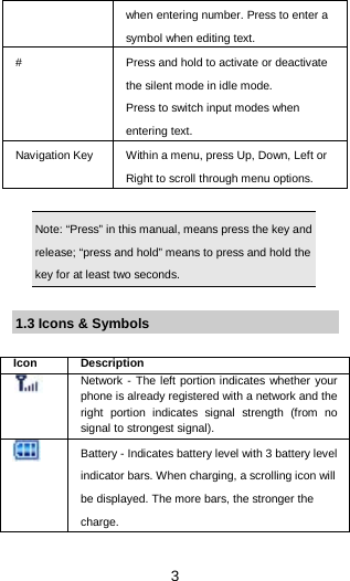  3 when entering number. Press to enter a symbol when editing text. #  Press and hold to activate or deactivate the silent mode in idle mode.   Press to switch input modes when entering text. Navigation Key Within a menu, press Up, Down, Left or Right to scroll through menu options.    Note: “Press” in this manual, means press the key and release; “press and hold” means to press and hold the key for at least two seconds.  1.3 Icons &amp; Symbols  Icon Description  Network - The left portion indicates whether your phone is already registered with a network and the right portion indicates signal strength (from no signal to strongest signal).  Battery - Indicates battery level with 3 battery level indicator bars. When charging, a scrolling icon will be displayed. The more bars, the stronger the charge. 