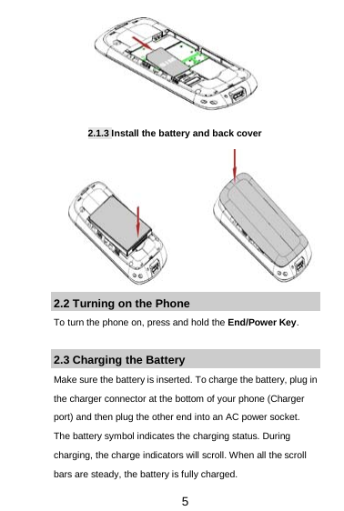  5      2.1.3 Install the battery and back cover         2.2 Turning on the Phone   To turn the phone on, press and hold the End/Power Key.    2.3 Charging the Battery Make sure the battery is inserted. To charge the battery, plug in the charger connector at the bottom of your phone (Charger port) and then plug the other end into an AC power socket. The battery symbol indicates the charging status. During charging, the charge indicators will scroll. When all the scroll bars are steady, the battery is fully charged.   