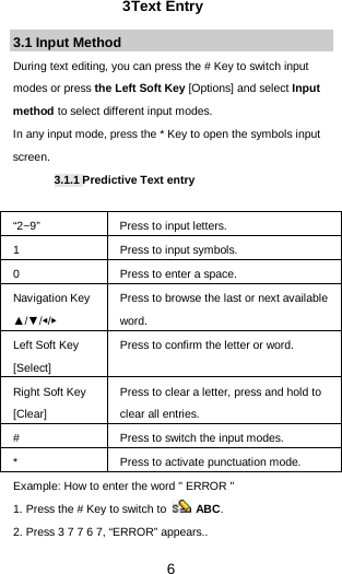  6 3Text Entry 3.1 Input Method During text editing, you can press the # Key to switch input modes or press the Left Soft Key [Options] and select Input method to select different input modes. In any input mode, press the * Key to open the symbols input screen.   3.1.1 Predictive Text entry  “2~9”    Press to input letters. 1  Press to input symbols. 0  Press to enter a space. Navigation Key ▲/▼/◀/▶ Press to browse the last or next available word. Left Soft Key [Select] Press to confirm the letter or word. Right Soft Key [Clear] Press to clear a letter, press and hold to clear all entries. #  Press to switch the input modes. *  Press to activate punctuation mode. Example: How to enter the word &quot; ERROR &quot; 1. Press the # Key to switch to   ABC. 2. Press 3 7 7 6 7, “ERROR” appears.. 