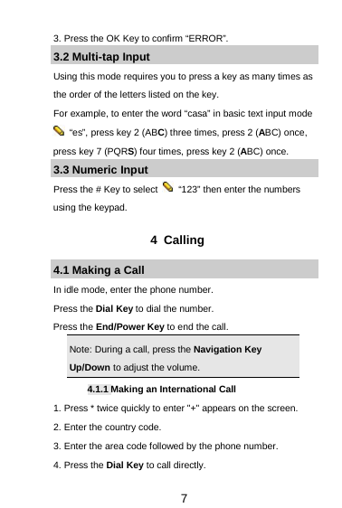  7 3. Press the OK Key to confirm “ERROR”. 3.2 Multi-tap Input Using this mode requires you to press a key as many times as the order of the letters listed on the key. For example, to enter the word “casa” in basic text input mode  “es”, press key 2 (ABC) three times, press 2 (ABC) once, press key 7 (PQRS) four times, press key 2 (ABC) once. 3.3 Numeric Input Press the # Key to select   “123” then enter the numbers using the keypad.    4  Calling 4.1 Making a Call In idle mode, enter the phone number. Press the Dial Key to dial the number. Press the End/Power Key to end the call. Note: During a call, press the Navigation Key Up/Down to adjust the volume. 4.1.1 Making an International Call 1. Press * twice quickly to enter &quot;+&quot; appears on the screen. 2. Enter the country code. 3. Enter the area code followed by the phone number. 4. Press the Dial Key to call directly. 